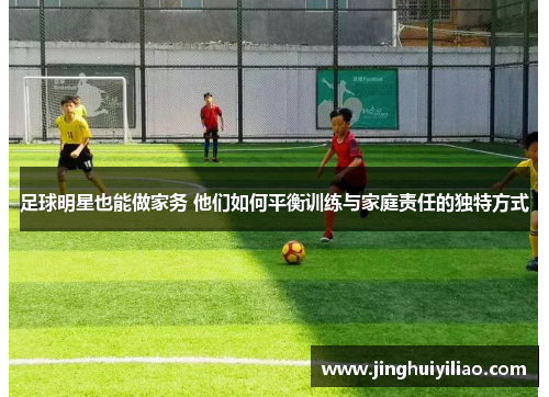 足球明星也能做家务 他们如何平衡训练与家庭责任的独特方式