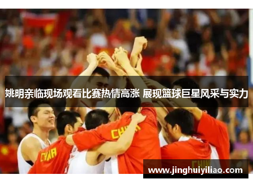 姚明亲临现场观看比赛热情高涨 展现篮球巨星风采与实力