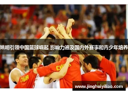 姚明引领中国篮球崛起 影响力遍及国内外赛事和青少年培养