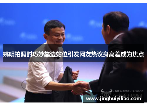 姚明拍照时巧妙靠边站位引发网友热议身高差成为焦点