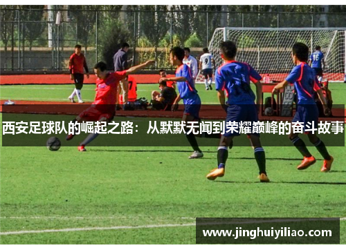 西安足球队的崛起之路：从默默无闻到荣耀巅峰的奋斗故事
