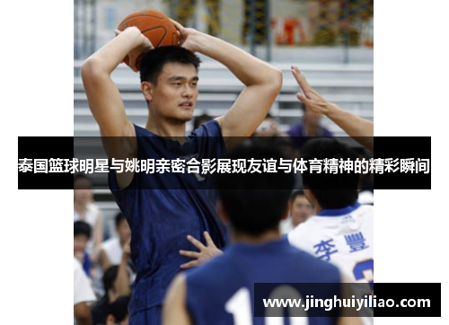 泰国篮球明星与姚明亲密合影展现友谊与体育精神的精彩瞬间